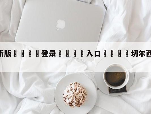 💦最新版🎋登录🍌入口🚄切尔西vs拜仁下半场